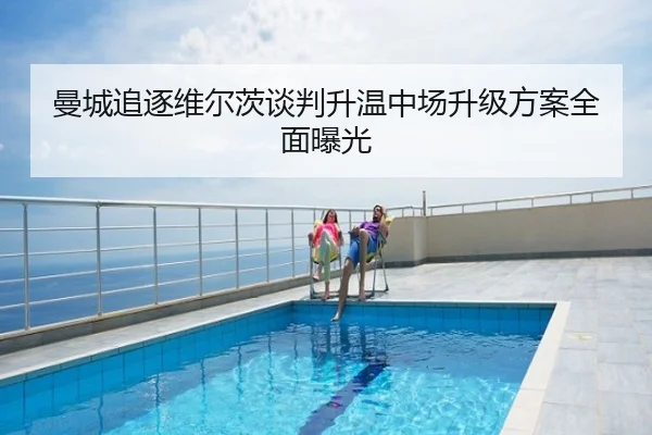 曼城追逐维尔茨谈判升温中场升级方案全面曝光