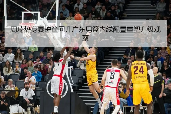 周琦热身赛护筐回升广东男篮内线配置重塑升级观察
