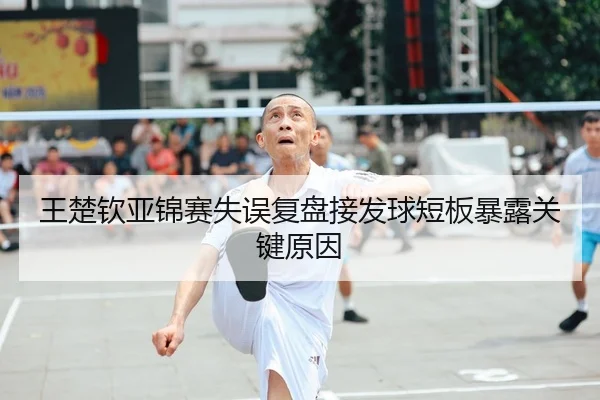 王楚钦亚锦赛失误复盘接发球短板暴露关键原因