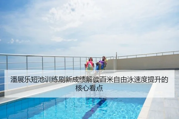 潘展乐短池训练刷新成绩解读百米自由泳速度提升的核心看点