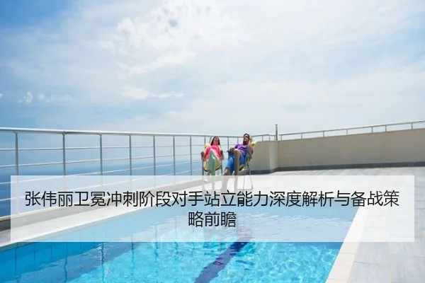 张伟丽卫冕冲刺阶段对手站立能力深度解析与备战策略前瞻